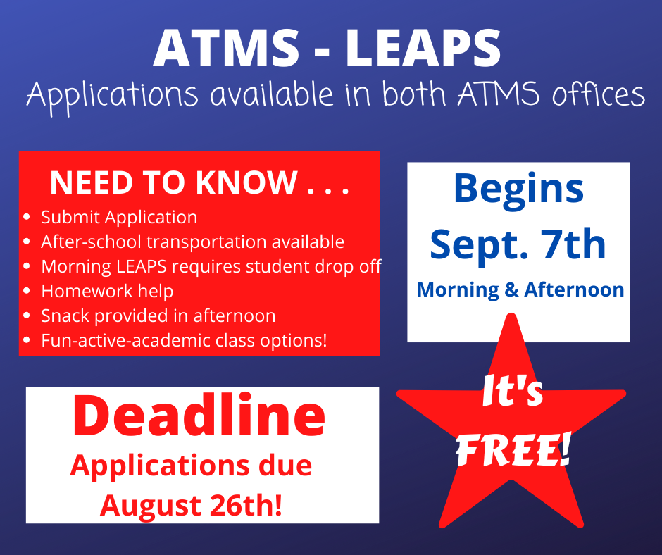 ATMS - LEAPS Applications available in both ATMS offices. NEED TO KNOW: Submit Application. After-school transportation available. Morning LEAPS requires student drop off. Homework help. Snack provided in afternoon. Fun-active-academic class options! Deadline: Applications due August 26th! Begins Sept. 7th. Morning & Afternoon! It's FREE!